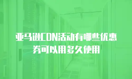 亚马逊CDN活动有哪些优惠券可以用多久使用