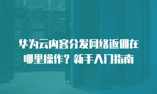 华为云内容分发网络返佣在哪里操作？新手入门指南