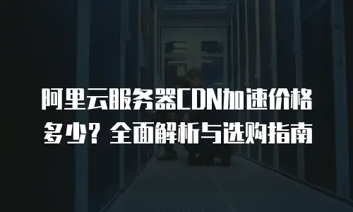 阿里云服务器CDN加速价格多少？全面解析与选购指南