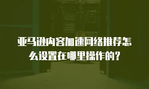 亚马逊内容加速网络推荐怎么设置在哪里操作的？