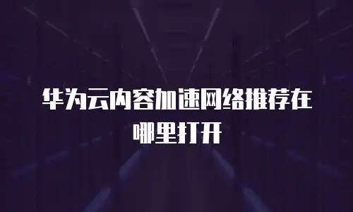 华为云内容加速网络推荐在哪里打开