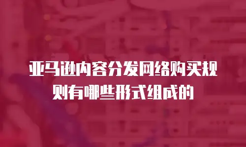 亚马逊内容分发网络购买规则有哪些形式组成的