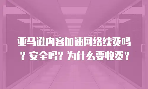 亚马逊内容加速网络续费吗？安全吗？为什么要收费？