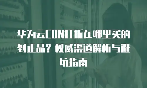 华为云CDN打折在哪里买的到正品？权威渠道解析与避坑指南