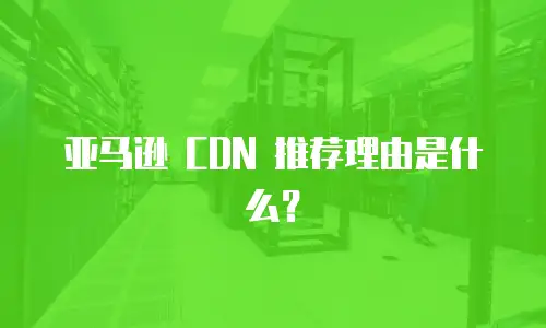 亚马逊 CDN 推荐理由是什么？