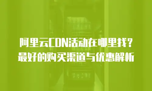 阿里云CDN活动在哪里找？最好的购买渠道与优惠解析