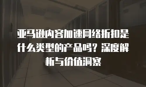 亚马逊内容加速网络折扣是什么类型的产品吗？深度解析与价值洞察