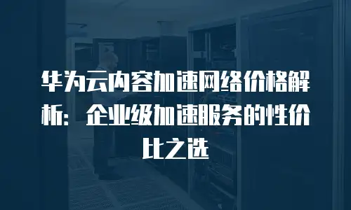 华为云内容加速网络价格解析：企业级加速服务的性价比之选