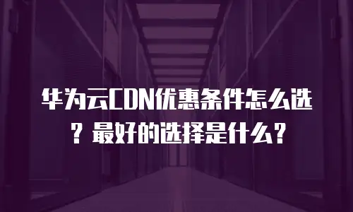 华为云CDN优惠条件怎么选？最好的选择是什么？