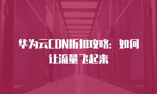 华为云CDN折扣攻略：如何让流量飞起来