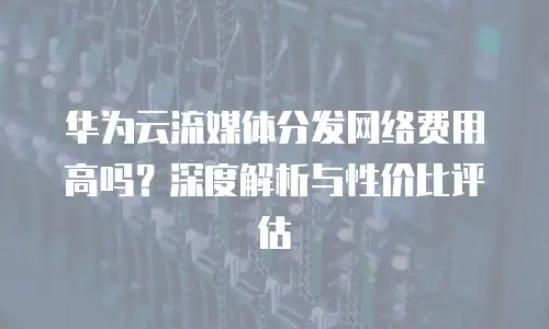 华为云流媒体分发网络费用高吗？深度解析与性价比评估
