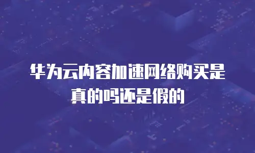 华为云内容加速网络购买是真的吗还是假的