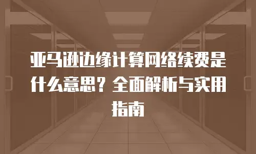 亚马逊边缘计算网络续费是什么意思？全面解析与实用指南