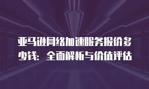 亚马逊网络加速服务报价多少钱：全面解析与价值评估