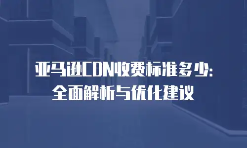 亚马逊CDN收费标准多少：全面解析与优化建议