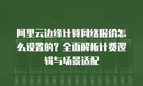 阿里云边缘计算网络报价怎么设置的？全面解析计费逻辑与场景适配