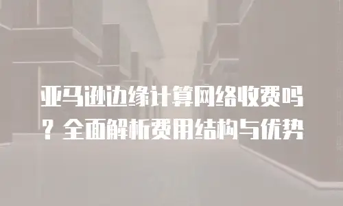亚马逊边缘计算网络收费吗？全面解析费用结构与优势