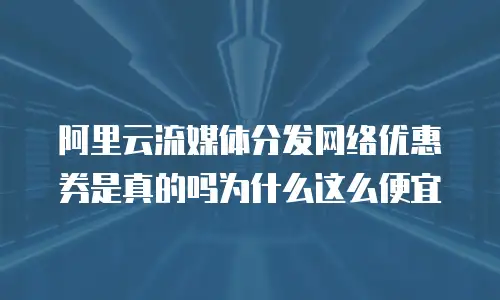 阿里云流媒体分发网络优惠券是真的吗为什么这么便宜