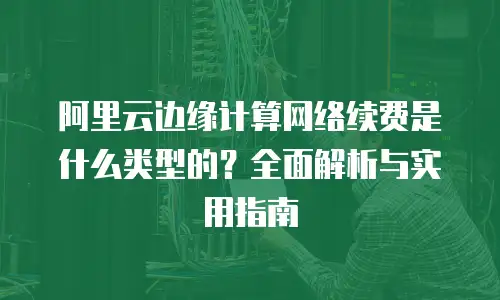 阿里云边缘计算网络续费是什么类型的？全面解析与实用指南