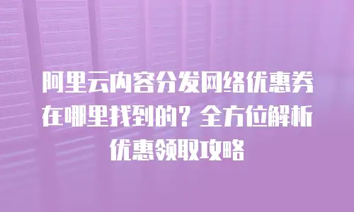 阿里云内容分发网络优惠券在哪里找到的？全方位解析优惠领取攻略