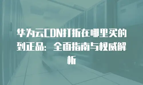 华为云CDN打折在哪里买的到正品：全面指南与权威解析