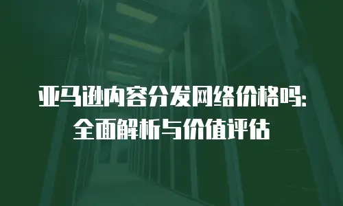 亚马逊内容分发网络价格吗：全面解析与价值评估