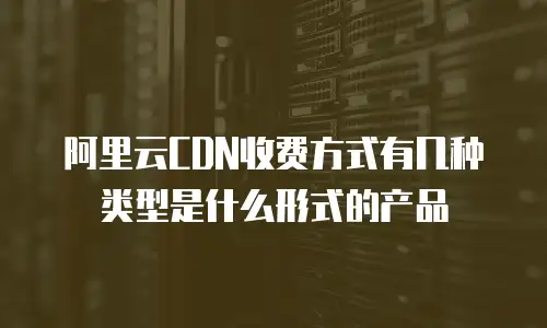 阿里云CDN收费方式有几种类型是什么形式的产品
