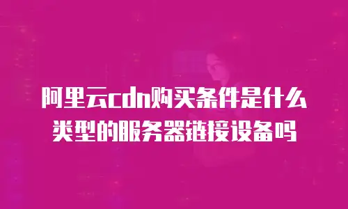 阿里云cdn购买条件是什么类型的服务器链接设备吗