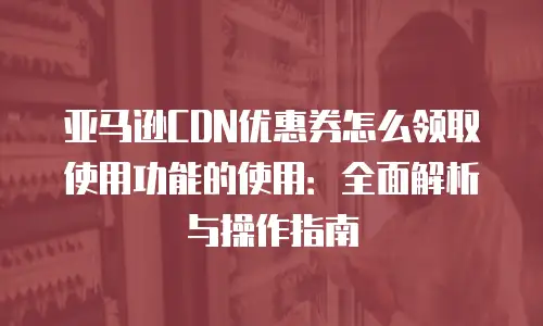 亚马逊CDN优惠券怎么领取使用功能的使用：全面解析与操作指南