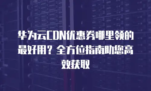 华为云CDN优惠券哪里领的最好用？全方位指南助您高效获取