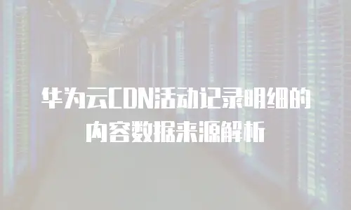 华为云CDN活动记录明细的内容数据来源解析
