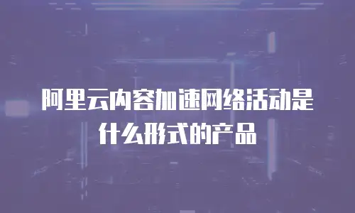 阿里云内容加速网络活动是什么形式的产品