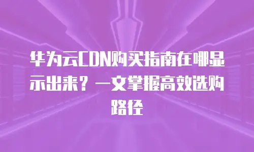 华为云CDN购买指南在哪显示出来？一文掌握高效选购路径