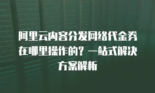 阿里云内容分发网络代金券在哪里操作的？一站式解决方案解析