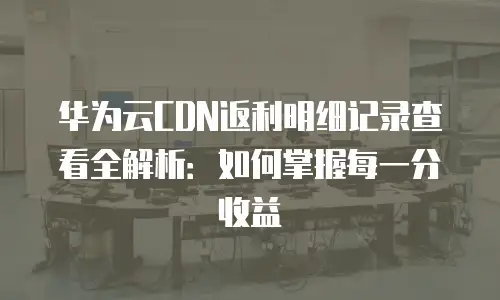 华为云CDN返利明细记录查看全解析：如何掌握每一分收益