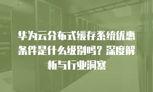 华为云分布式缓存系统优惠条件是什么级别吗？深度解析与行业洞察