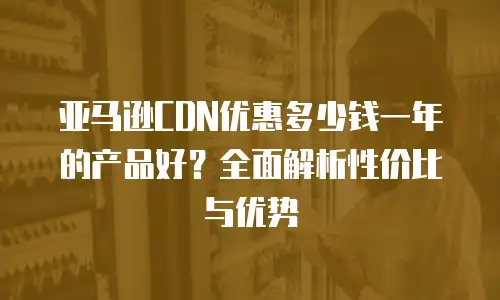亚马逊CDN优惠多少钱一年的产品好？全面解析性价比与优势