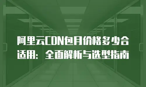阿里云CDN包月价格多少合适用：全面解析与选型指南