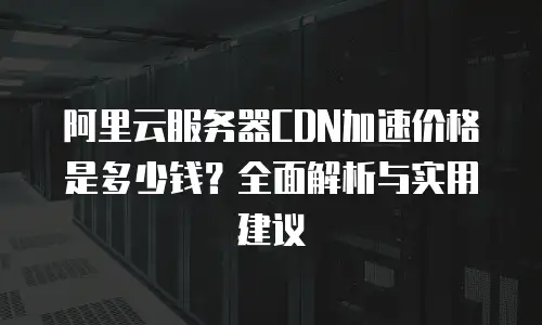 阿里云服务器CDN加速价格是多少钱？全面解析与实用建议