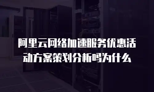 阿里云网络加速服务优惠活动方案策划分析吗为什么