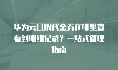 华为云CDN代金券在哪里查看到明细记录？一站式管理指南