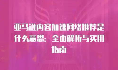 亚马逊内容加速网络推荐是什么意思：全面解析与实用指南