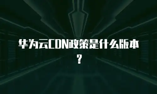 华为云CDN政策是什么版本？