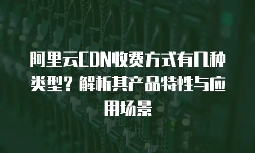 阿里云CDN收费方式有几种类型？解析其产品特性与应用场景