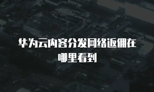 华为云内容分发网络返佣在哪里看到