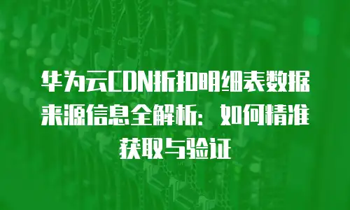 华为云CDN折扣明细表数据来源信息全解析：如何精准获取与验证