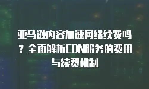 亚马逊内容加速网络续费吗？全面解析CDN服务的费用与续费机制