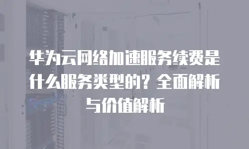 华为云网络加速服务续费是什么服务类型的？全面解析与价值解析