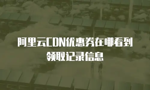 阿里云CDN优惠券在哪看到领取记录信息