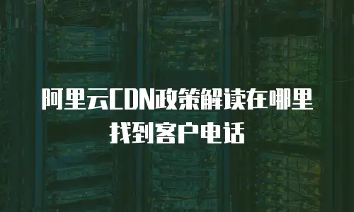 阿里云CDN政策解读在哪里找到客户电话